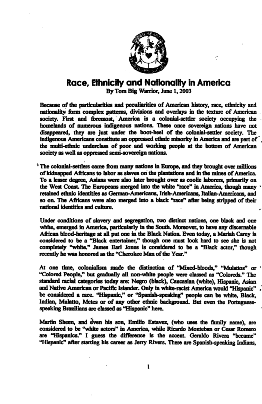 Race, Ethnicity and Nationaiity in America By Tom Big Warror, June 1, 2003  ‘Because of the partcularites ane peculiaites of American history, race, ethnicity and nationalty form complex patterns, divisions aod overlays in the fexture of American society. First and foremost, America is 8 colosial-ettir society occupying the. homelands of pumerous indigenous nations. These oace sovereign ations have not disappeared, they are just under the boot-heel of the coloniabsetier society. The | Indigenous Americans consttute an oppressed et minorty n America and are art of the multi-ethnlc underclass of poor and working people at the bottom of American socicty a3 well s oppressed semi-sovereiga nations.  " The colonial-settlers came from many nations in Europe, and they brought over millions ‘of kidnapped Afticans to lbor as slaves on the plantations and in the mines of America. To n lesser degree, Asians were aiso later brought over as coolis Iborers, primarily on the West Coast. The Europeans merged iato the white “race” in America, though many * retained ethnic identities as German- Americans, Irisl- Americane, Jalian-Americans, and  Under conditions of slavery and segrogation, two distnct nations, one biack and one ‘white, emerged in America, particlarly n the South. Moreover, o bave any discernable: Aftican blood-heritage t al put one inthe Black Nation. Even today, a Marish Carey is considered 0 be a “Black entertainer,” though one must look hard o see she s not completely “white.” James Earl Jones is considered 1 be a “Black actor,” though recently he was hosored asthe “Cherokee Man o the Year.™  ‘considered o be “white actors” in America, while Ricardo Mosteben o Cesar Romero are “Hispanics.” | guess the difference is the accent. Geraldo Rivera “became™ “Hispanic™ afler stating his carcer as Jerry Rivers. There are Spanish-speaking Indians, 